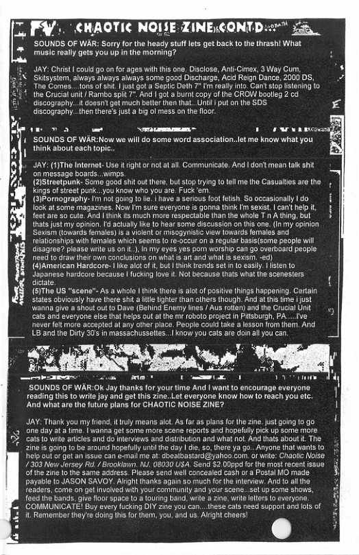7. ¥/ CHAOTIC NOISE ZINECONT) ’SOUNDS OF WAR: Sorry for the heady stuff lets get back to the thrash! What music really gots you up in the morning? JAY: Chrst | coul go onfor ages with this one, Disclose, Anti-Cimex, 3 Way Cum, Skilsystam, ahways always aiways some good Discharge, Acd Reign Dance, 2000 DS, The Comes...tons of sh. | ust ot a Seplic Dalh 7" fm really into. Gan siop stening to the Crucial unit/ Rambo spit 7", And | gola burnt copy of the CROW boolleg 2 cd discography...i oesn’t got much beller then that.Unil | put o the SDS discography..hen theres just a big ol mess on the floor: 3 e o~ 1w ln-lg ’SOUNDS OF WAR:Now we will do some word association. ot me know whatyou &2 think about each topic.. JAY: (1)The Internot-Use i ight o not atal. Communicate. And | dont mean takk sht on message boards...wimps. (2Streetpunk- Somo good shit out there, but stop rying o tllme the Casualties aro the Kings ofsleet purk..you know Who you are. Fuck e, ! (3)Pomography- Im not gong o e. 1 have serious foot fetsh, So occasionally Ido | look at some magazines. Now Im sure everyone is gonna think Im sexist. | canthelp i, 1 feetare 50 cute, And | think s much more respectable than the whole T n A ting but thatsjust my opinon. I acually ke to hear some discussion on tis one.(In my opinon ‘Sexism (towards females) s & iokent of MisogynIStc view lowards females and reationships with females which seems f re-occur on a regular basis(some people will disagree? please wite s on L), In my eyes yes porn worship can go overboard people need to draw their own concusions on what s art and whal s sexsm, d) {#)American Hardcore- | ke alot o i, but | think rends setn (o easiy. isten to Japanese hardcore because | fucking love it Not becausa (hats what the scenssiers dctate (6)Tho US "scane"™ As a whale | think there s alt of positve things happening. Certain states obviously have there shita il tighler than others though. And athis tme i just Wanina give a sHout out to Dave (Behind Enemy lines / Aus rotlan) and the Crucial Unit cats and everyone else that helps out atthe m oboto project n Pitsbugh, PA....Ive ever fet more accapted l any ofher place. Poople couid take a lesson ffom them. And LB and the Diry 30 in massachusselies..| know you cats are don all you can. SOUNDS OF WAR:OK Jay thanks for your time And | wantto encourage evaryone. reading this to write jay and get this zine. Let overyon know how (o reach you ec. And what are tho future plans for CHAOTIC NOISE ZINE? JAY: Thak you my frend, t ruly means alol. As far as plans for the zine. just going 10 go e day at a me. | wanna get some more scene reports and hopefuly pick up some more. cats to wie articles and do nerviews and distribution and what not. And thas about . The zine s going to ba around hopefully uni the day | e, 0, there ya go.. Anyone that wanis fo felp out o get an ssue can e-mail me al: dbealbastard@yahoo.com. ot wilte: Chaol Noise. /303 New Jersey Rd./rooklawn M. 08030 USA. Send 2 00ppd for the most racent fssue & of the zine o the same address. Piease send well concealed cash ora Postal MO made 3 payable to JASON SAVOY. Alight thanks again &0 much fo the interview. Ao althe readers, come on get nvolved with your communily and your scene.. el up some shows, foed tho bands. give floor space o & louring band, wite a zine, wrte lelers o everyone. ‘COMMUNICATE! Buy every fucking DIY zine you can...these cals need support and ols of it Remombor they’e doing hisfor them, you, and us. Alight chears!